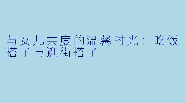 与女儿共度的温馨时光:吃饭搭子与逛街搭子