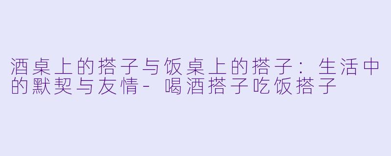酒桌上的搭子与饭桌上的搭子：生活中的默契与友情-喝酒搭子吃饭搭子
