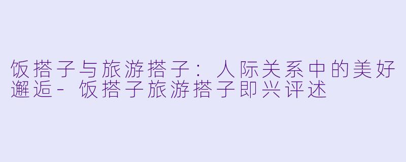 饭搭子与旅游搭子：人际关系中的美好邂逅-饭搭子旅游搭子即兴评述