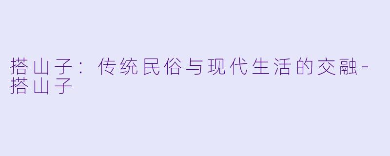 搭山子：传统民俗与现代生活的交融-搭山子