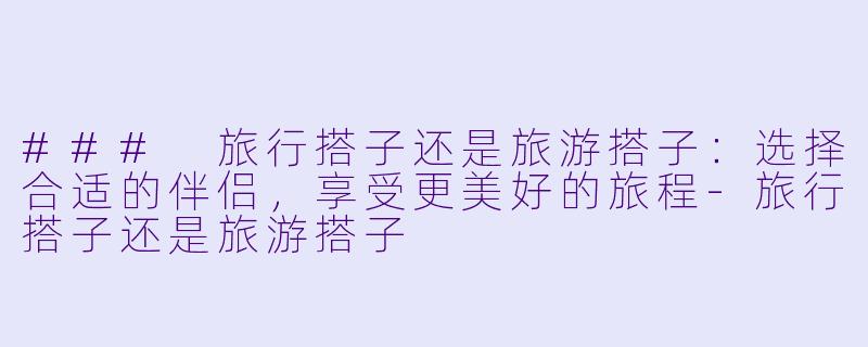 ### 旅行搭子还是旅游搭子：选择合适的伴侣，享受更美好的旅程-旅行搭子还是旅游搭子