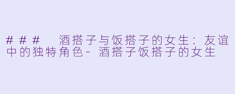 ### 酒搭子与饭搭子的女生：友谊中的独特角色-酒搭子饭搭子的女生