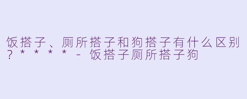 饭搭子、厕所搭子和狗搭子有什么区别？****