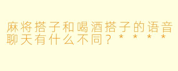 麻将搭子和喝酒搭子的语音聊天有什么不同?****