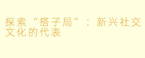 探索“搭子局”：新兴社交文化的代表