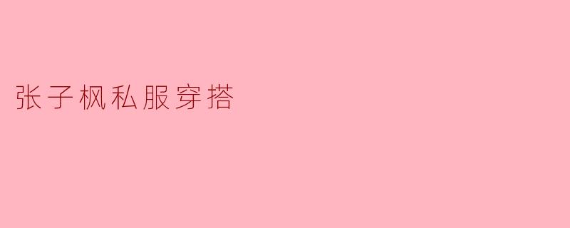 张子枫的私服穿搭风格是怎么样的?