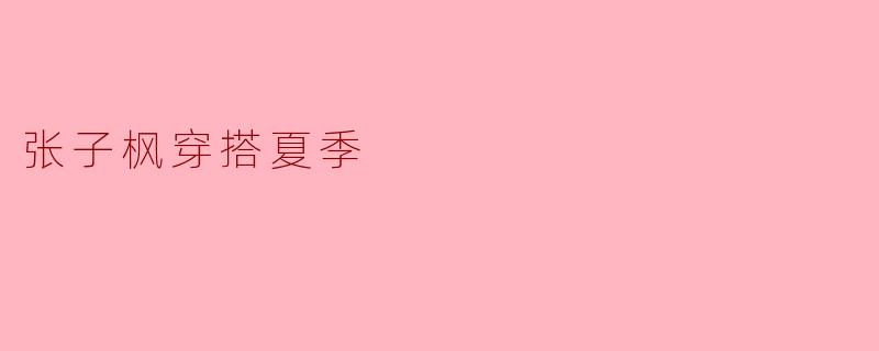 张子枫夏季穿搭：清新自然的时尚风格