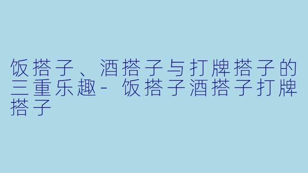 饭搭子、酒搭子与打牌搭子的三重乐趣-饭搭子酒搭子打牌搭子