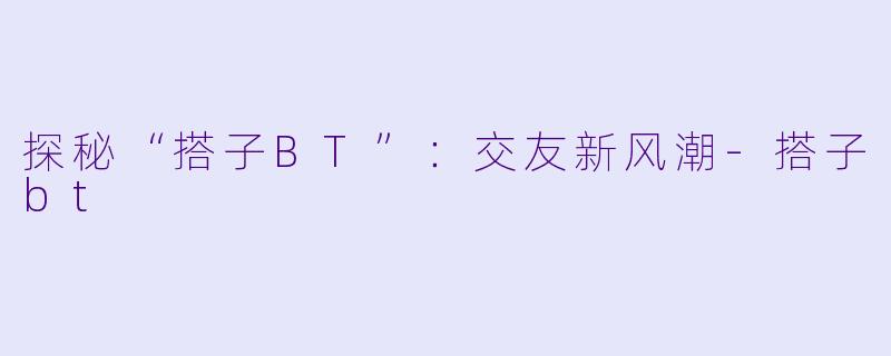 探秘“搭子BT”:交友新风潮