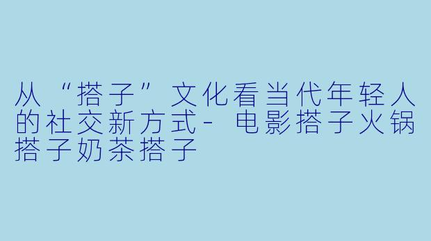 从“搭子”文化看当代年轻人的社交新方式-电影搭子火锅搭子奶茶搭子