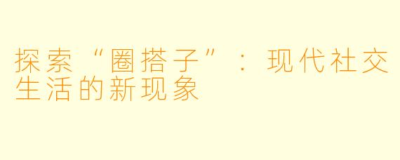 探索“圈搭子”：现代社交生活的新现象
