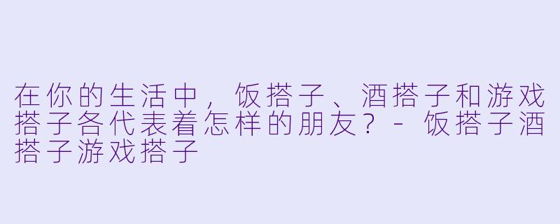 在你的生活中,饭搭子、酒搭子和游戏搭子各代表着怎样的朋友?