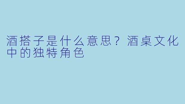 酒搭子是什么意思？酒桌文化中的独特角色