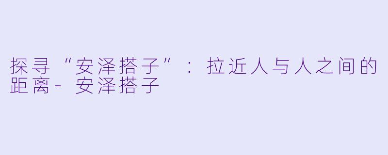 探寻“安泽搭子”：拉近人与人之间的距离-安泽搭子