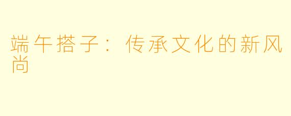 端午搭子：传承文化的新风尚