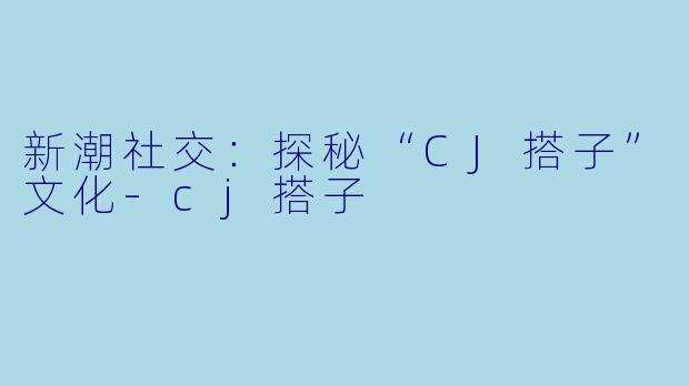 新潮社交：探秘“CJ搭子”文化