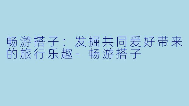 畅游搭子：发掘共同爱好带来的旅行乐趣-畅游搭子