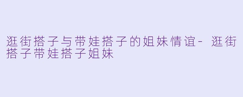 逛街搭子与带娃搭子的姐妹情谊-逛街搭子带娃搭子姐妹