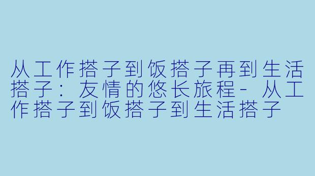 从工作搭子到饭搭子再到生活搭子：友情的悠长旅程-从工作搭子到饭搭子到生活搭子