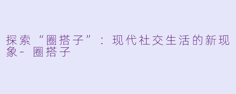 探索“圈搭子”：现代社交生活的新现象-圈搭子