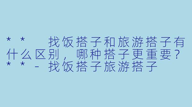 ** 找饭搭子和旅游搭子有什么区别,哪种搭子更重要?**