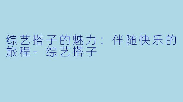 综艺搭子的魅力:伴随快乐的旅程