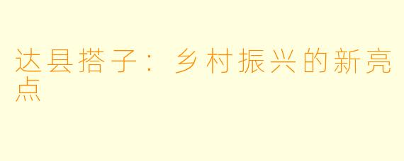 达县搭子：乡村振兴的新亮点