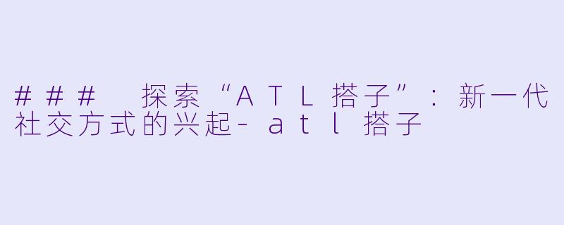 ### 探索“ATL搭子”：新一代社交方式的兴起-atl搭子