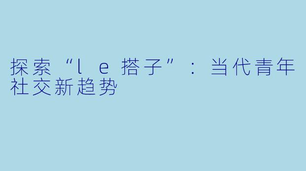 探索“le搭子”：当代青年社交新趋势