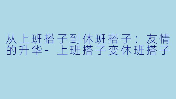 从上班搭子到休班搭子:友情的升华