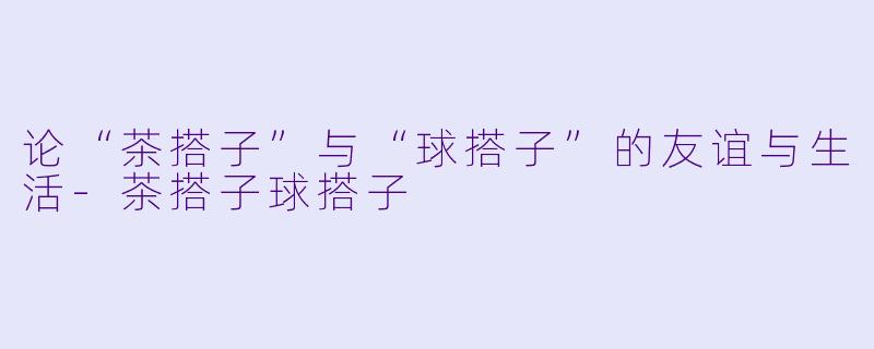 论“茶搭子”与“球搭子”的友谊与生活-茶搭子球搭子