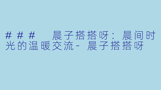 ### 晨子搭搭呀：晨间时光的温暖交流-晨子搭搭呀