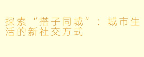 探索“搭子同城”:城市生活的新社交方式