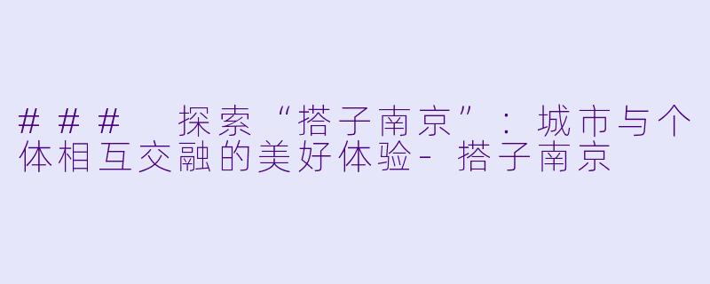 ### 探索“搭子南京”:城市与个体相互交融的美好体验