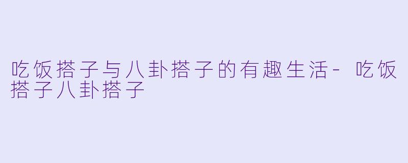吃饭搭子与八卦搭子的有趣生活-吃饭搭子八卦搭子