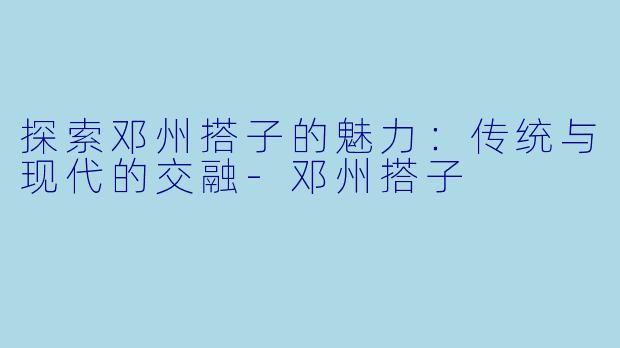 探索邓州搭子的魅力：传统与现代的交融-邓州搭子