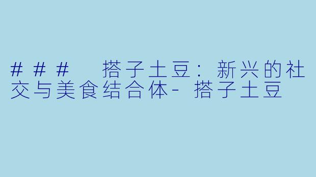 ### 搭子土豆：新兴的社交与美食结合体-搭子土豆
