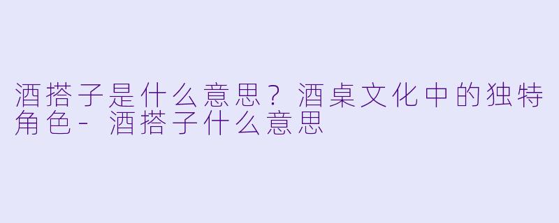 酒搭子是什么意思？酒桌文化中的独特角色-酒搭子什么意思