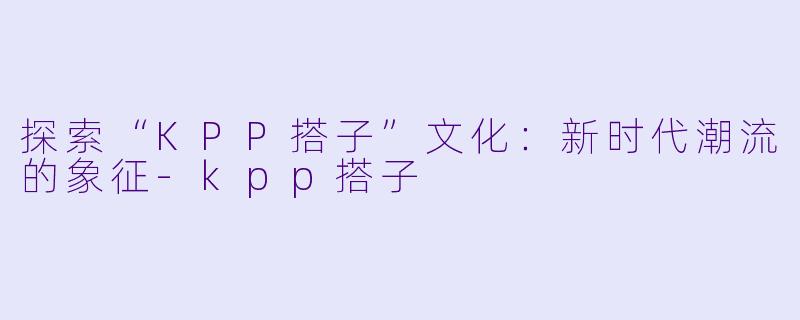 探索“KPP搭子”文化：新时代潮流的象征-kpp搭子
