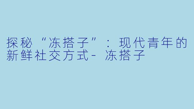 探秘“冻搭子”：现代青年的新鲜社交方式