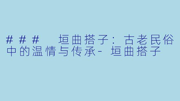 ### 垣曲搭子：古老民俗中的温情与传承-垣曲搭子
