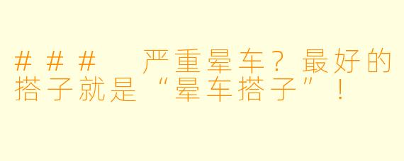 ### 严重晕车？最好的搭子就是“晕车搭子”！