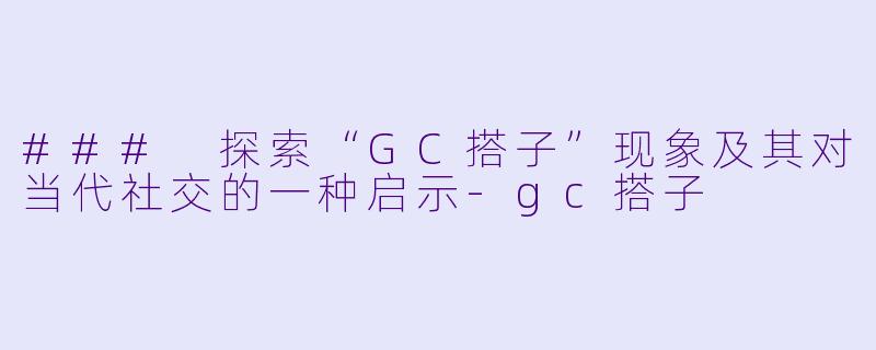 ### 探索“GC搭子”现象及其对当代社交的一种启示-gc搭子