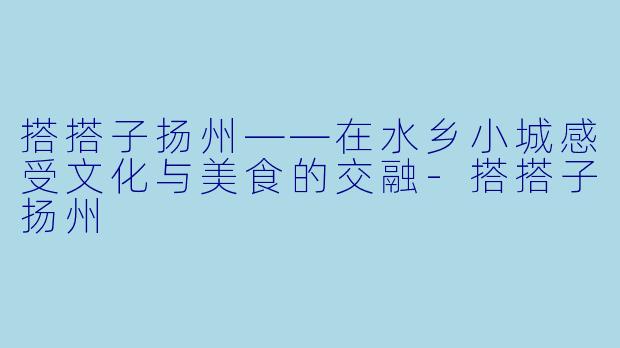搭搭子扬州——在水乡小城感受文化与美食的交融