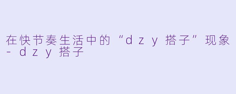 在快节奏生活中的“dzy搭子”现象-dzy搭子