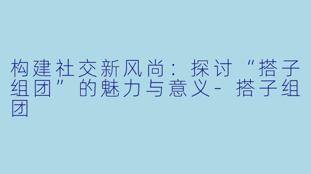 构建社交新风尚：探讨“搭子组团”的魅力与意义-搭子组团