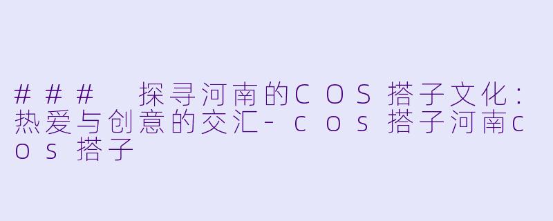 ### 探寻河南的COS搭子文化：热爱与创意的交汇-cos搭子河南cos搭子