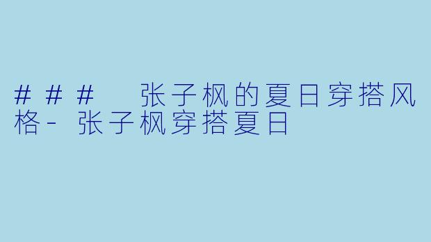 ### 张子枫的夏日穿搭风格-张子枫穿搭夏日