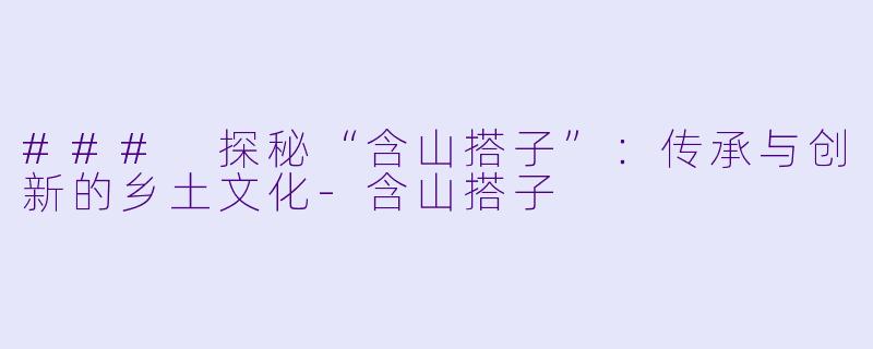 ### 探秘“含山搭子”：传承与创新的乡土文化-含山搭子