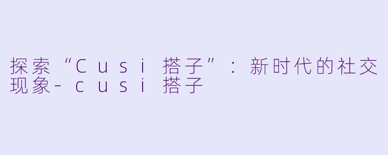 探索“Cusi搭子”：新时代的社交现象-cusi搭子
